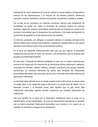 persistencia de viejos repertorios de la acción política en donde destaca el pragmatismo
extremo de las organizaciones y la mayoría de los partidos políticos; tendencias
caciquiles, resabios clientelares; prácticas excluyentes, escepticismo ciudadano, etcétera.

Por el lado de los municipios con sistemas normativos internos para designación de
autoridades, se perfila con nitidez el fenómeno de creciente reclamo de sectores
excluidos, (Agencias, mujeres, avecindados, etcétera) para ser tomados en cuenta en los
procesos comunitarios para la designación de autoridades y de amplia participación en
condiciones de igualdad en la vida política de las comunidades.

En términos generales, con altibajos, el escenario plantea un marcado contraste entre
reforma institucional y prácticas democráticas y ciudadanas. Indispensable en este caso la
distinción entre enfoque institucional y la de prácticas políticas.

En el tema del desarrollo institucional está claro que hay que depurar el entramado
institucional para proveer el marco de inclusión y de participación que se necesita para
procesar la conflictividad existente.

En este caso, el paquete de reformas aprobadas en abril, son un intento importante que
avanza en la instauración de mecanismos de democracia directa (referéndum, plebiscito,
revocación de mandato, cabildos abiertos, consejos consultivos) que aunque parezcan
insuficientes; ya contienen elementos de relieve para fortalecer las instituciones
democráticas del estado; pero está claro que hay que ir más allá, hacen falta esfuerzos de
adecuación institucional.

La transición debe definirse como un estadio superior al de la alternancia, en donde existe
un apego pleno a las reglas del juego institucional y al compromiso de estado con el
desarrollo humano y el bienestar social. Esto significa que no solo hacen falta
instituciones adecuadas; significa también ciudadanos que respeten plenamente las
instituciones.

Hay que transitar de la lucha por la depuración institucional hacia la lucha por la
transformación de las mentalidades. Un punto de extraordinaria importancia es entender
que no habrá entramado institucional democrático que funcione si no cuenta con el
respaldo, la valoración y el apego de los oaxaqueños.




                                               12
 
