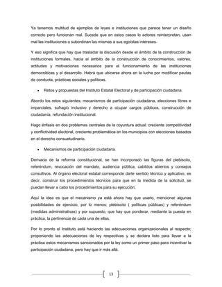 Ya tenemos multitud de ejemplos de leyes e instituciones que parece tener un diseño
correcto pero funcionan mal. Sucede que en estos casos lo actores reinterpretan, usan
mal las instituciones o subordinan las mismas a sus egoístas intereses.

Y eso significa que hay que trasladar la discusión desde el ámbito de la construcción de
instituciones formales, hacia el ámbito de la construcción de conocimientos, valores,
actitudes y motivaciones necesarios para el funcionamiento de las instituciones
democráticas y el desarrollo. Habrá que ubicarse ahora en la lucha por modificar pautas
de conducta, prácticas sociales y políticas.

       Retos y propuestas del Instituto Estatal Electoral y de participación ciudadana.

Abordo los retos siguientes; mecanismos de participación ciudadana, elecciones libres e
imparciales, sufragio inclusivo y derecho a ocupar cargos públicos, construcción de
ciudadanía, refundación institucional.

Hago énfasis en dos problemas centrales de la coyuntura actual: creciente competitividad
y conflictividad electoral, creciente problemática en los municipios con elecciones basados
en el derecho consuetudinario.

       Mecanismos de participación ciudadana.

Derivada de la reforma constitucional, se han incorporado las figuras del plebiscito,
referéndum, revocación del mandato, audiencia pública, cabildos abiertos y consejos
consultivos. Al órgano electoral estatal corresponde darle sentido técnico y aplicativo, es
decir, construir los procedimientos técnicos para que en la medida de la solicitud, se
puedan llevar a cabo los procedimientos para su ejecución.

Aquí la idea es que el mecanismo ya está ahora hay que usarlo, mencionar algunas
posibilidades de ejercicio, por lo menos; plebiscito ( políticas públicas) y referéndum
(medidas administrativas) y por supuesto, que hay que ponderar, mediante la puesta en
práctica, la pertinencia de cada una de ellas.

Por lo pronto el Instituto está haciendo las adecuaciones organizacionales al respecto;
proponiendo las adecuaciones de ley respectivas y se declara listo para llevar a la
práctica estos mecanismos sancionados por la ley como un primer paso para incentivar la
participación ciudadana, pero hay que ir más allá.




                                               13
 