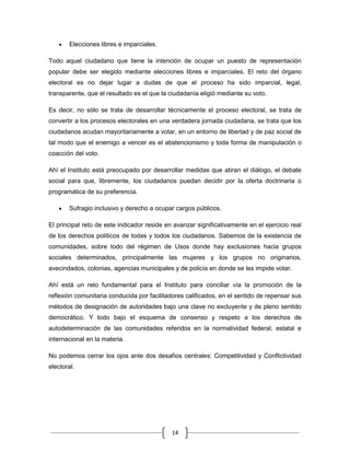 Elecciones libres e imparciales.

Todo aquel ciudadano que tiene la intención de ocupar un puesto de representación
popular debe ser elegido mediante elecciones libres e imparciales. El reto del órgano
electoral es no dejar lugar a dudas de que el proceso ha sido imparcial, legal,
transparente, que el resultado es el que la ciudadanía eligió mediante su voto.

Es decir, no sólo se trata de desarrollar técnicamente el proceso electoral, se trata de
convertir a los procesos electorales en una verdadera jornada ciudadana, se trata que los
ciudadanos acudan mayoritariamente a votar, en un entorno de libertad y de paz social de
tal modo que el enemigo a vencer es el abstencionismo y toda forma de manipulación o
coacción del voto.

Ahí el Instituto está preocupado por desarrollar medidas que abran el diálogo, el debate
social para que, libremente, los ciudadanos puedan decidir por la oferta doctrinaria o
programática de su preferencia.

        Sufragio inclusivo y derecho a ocupar cargos públicos.

El principal reto de este indicador reside en avanzar significativamente en el ejercicio real
de los derechos políticos de todas y todos los ciudadanos. Sabemos de la existencia de
comunidades, sobre todo del régimen de Usos donde hay exclusiones hacia grupos
sociales determinados, principalmente las mujeres y los grupos no originarios,
avecindados, colonias, agencias municipales y de policía en donde se les impide votar.

Ahí está un reto fundamental para el Instituto para conciliar vía la promoción de la
reflexión comunitaria conducida por facilitadores calificados, en el sentido de repensar sus
métodos de designación de autoridades bajo una clave no excluyente y de pleno sentido
democrático. Y todo bajo el esquema de consenso y respeto a los derechos de
autodeterminación de las comunidades referidos en la normatividad federal, estatal e
internacional en la materia.

No podemos cerrar los ojos ante dos desafíos centrales: Competitividad y Conflictividad
electoral.




                                             14
 