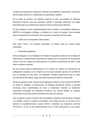 a medios de impugnación; politización creciente de la población; urbanización; incremento
de los niveles educativos; multiplicación de expectativas, etcétera.

Ahí se debe de propiciar una reflexión colectiva en esas comunidades de Sistemas
Normativos Internos, para que actualicen, definan y expongan claramente sus reglas
electorales bajo los procedimientos propios de toma de decisiones colectivas.

En claro respeto a la libre autodeterminación de los pueblos y comunidades indígenas el
IEEPCO ha privilegiado el diálogo y el debate en un marco de respeto, como premisas
para la búsqueda de la conciliación, los consensos y acuerdos entre las partes.

       Cuáles son las respuestas institucionales.

Para hacer frente a los desafíos planteados, el Instituto tiene en marcha varias
propuestas.

       Propuestas legislativas.

Hemos entregado a la LXI legislatura del estado un paquete de reformas en el Código de
Instituciones y procedimientos electorales de Oaxaca que se componen de dos grandes
rubros: Unas que implican las adecuaciones a la reforma constitucional de abril y otras
más de carácter novedoso.

De las primeras está la reglamentación de la reforma en materia de mecanismos de
participación ciudadana con la creación de una nueva dirección ejecutiva en el IEEPCO
que se encargue de ese tema. Se establecen también disposiciones para el mejor
funcionamiento del Instituto, según las disposiciones de la Reforma mencionada.

De las propuestas nuevas, está de modo destacado la reforma al libro Cuarto del CIPPEO
en donde se establece la denominación de Sistemas Normativos Internos a aquellos
municipios ahora denominados de Usos y Costumbres. Además se establecen
importantes propuestas de referentes normativos que intentan detener la creciente
conflictividad a que están siendo sometidos estos tipos de sistemas.

Aquí el objetivo es dotar al Instituto de las facultades necesarias para favorecer el diálogo
y la reflexión social en nuestras comunidades con el objeto de que, en el marco de su
derecho de autodeterminación, puedan afirmar o replantear sus respectivos sistemas
normativos a la luz de las transformaciones que se están generando en sus propios




                                             16
 