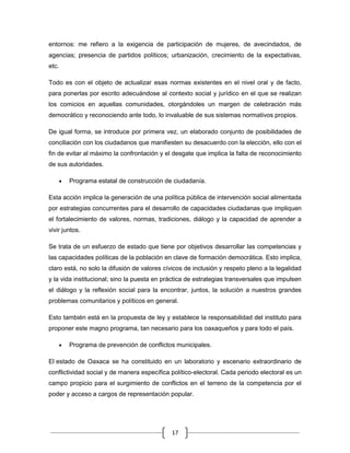 entornos: me refiero a la exigencia de participación de mujeres, de avecindados, de
agencias; presencia de partidos políticos; urbanización, crecimiento de la expectativas,
etc.

Todo es con el objeto de actualizar esas normas existentes en el nivel oral y de facto,
para ponerlas por escrito adecuándose al contexto social y jurídico en el que se realizan
los comicios en aquellas comunidades, otorgándoles un margen de celebración más
democrático y reconociendo ante todo, lo invaluable de sus sistemas normativos propios.

De igual forma, se introduce por primera vez, un elaborado conjunto de posibilidades de
conciliación con los ciudadanos que manifiesten su desacuerdo con la elección, ello con el
fin de evitar al máximo la confrontación y el desgate que implica la falta de reconocimiento
de sus autoridades.

        Programa estatal de construcción de ciudadanía.

Esta acción implica la generación de una política pública de intervención social alimentada
por estrategias concurrentes para el desarrollo de capacidades ciudadanas que impliquen
el fortalecimiento de valores, normas, tradiciones, diálogo y la capacidad de aprender a
vivir juntos.

Se trata de un esfuerzo de estado que tiene por objetivos desarrollar las competencias y
las capacidades políticas de la población en clave de formación democrática. Esto implica,
claro está, no solo la difusión de valores cívicos de inclusión y respeto pleno a la legalidad
y la vida institucional; sino la puesta en práctica de estrategias transversales que impulsen
el diálogo y la reflexión social para la encontrar, juntos, la solución a nuestros grandes
problemas comunitarios y políticos en general.

Esto también está en la propuesta de ley y establece la responsabilidad del instituto para
proponer este magno programa, tan necesario para los oaxaqueños y para todo el país.

        Programa de prevención de conflictos municipales.

El estado de Oaxaca se ha constituido en un laboratorio y escenario extraordinario de
conflictividad social y de manera específica político-electoral. Cada periodo electoral es un
campo propicio para el surgimiento de conflictos en el terreno de la competencia por el
poder y acceso a cargos de representación popular.




                                             17
 