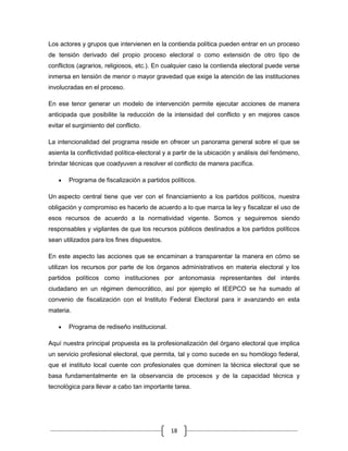 Los actores y grupos que intervienen en la contienda política pueden entrar en un proceso
de tensión derivado del propio proceso electoral o como extensión de otro tipo de
conflictos (agrarios, religiosos, etc.). En cualquier caso la contienda electoral puede verse
inmersa en tensión de menor o mayor gravedad que exige la atención de las instituciones
involucradas en el proceso.

En ese tenor generar un modelo de intervención permite ejecutar acciones de manera
anticipada que posibilite la reducción de la intensidad del conflicto y en mejores casos
evitar el surgimiento del conflicto.

La intencionalidad del programa reside en ofrecer un panorama general sobre el que se
asienta la conflictividad política-electoral y a partir de la ubicación y análisis del fenómeno,
brindar técnicas que coadyuven a resolver el conflicto de manera pacífica.

       Programa de fiscalización a partidos políticos.

Un aspecto central tiene que ver con el financiamiento a los partidos políticos, nuestra
obligación y compromiso es hacerlo de acuerdo a lo que marca la ley y fiscalizar el uso de
esos recursos de acuerdo a la normatividad vigente. Somos y seguiremos siendo
responsables y vigilantes de que los recursos públicos destinados a los partidos políticos
sean utilizados para los fines dispuestos.

En este aspecto las acciones que se encaminan a transparentar la manera en cómo se
utilizan los recursos por parte de los órganos administrativos en materia electoral y los
partidos políticos como instituciones por antonomasia representantes del interés
ciudadano en un régimen democrático, así por ejemplo el IEEPCO se ha sumado al
convenio de fiscalización con el Instituto Federal Electoral para ir avanzando en esta
materia.

       Programa de rediseño institucional.

Aquí nuestra principal propuesta es la profesionalización del órgano electoral que implica
un servicio profesional electoral, que permita, tal y como sucede en su homólogo federal,
que el instituto local cuente con profesionales que dominen la técnica electoral que se
basa fundamentalmente en la observancia de procesos y de la capacidad técnica y
tecnológica para llevar a cabo tan importante tarea.




                                              18
 