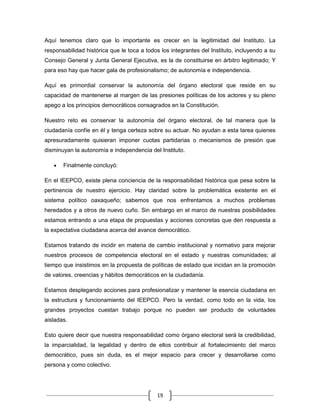 Aquí tenemos claro que lo importante es crecer en la legitimidad del Instituto. La
responsabilidad histórica que le toca a todos los integrantes del Instituto, incluyendo a su
Consejo General y Junta General Ejecutiva, es la de constituirse en árbitro legitimado; Y
para eso hay que hacer gala de profesionalismo; de autonomía e independencia.

Aquí es primordial conservar la autonomía del órgano electoral que reside en su
capacidad de mantenerse al margen de las presiones políticas de los actores y su pleno
apego a los principios democráticos consagrados en la Constitución.

Nuestro reto es conservar la autonomía del órgano electoral, de tal manera que la
ciudadanía confíe en él y tenga certeza sobre su actuar. No ayudan a esta tarea quienes
apresuradamente quisieran imponer cuotas partidarias o mecanismos de presión que
disminuyan la autonomía e independencia del Instituto.

       Finalmente concluyó:

En el IEEPCO, existe plena conciencia de la responsabilidad histórica que pesa sobre la
pertinencia de nuestro ejercicio. Hay claridad sobre la problemática existente en el
sistema político oaxaqueño; sabemos que nos enfrentamos a muchos problemas
heredados y a otros de nuevo cuño. Sin embargo en el marco de nuestras posibilidades
estamos entrando a una etapa de propuestas y acciones concretas que den respuesta a
la expectativa ciudadana acerca del avance democrático.

Estamos tratando de incidir en materia de cambio institucional y normativo para mejorar
nuestros procesos de competencia electoral en el estado y nuestras comunidades; al
tiempo que insistimos en la propuesta de políticas de estado que incidan en la promoción
de valores, creencias y hábitos democráticos en la ciudadanía.

Estamos desplegando acciones para profesionalizar y mantener la esencia ciudadana en
la estructura y funcionamiento del IEEPCO. Pero la verdad, como todo en la vida, los
grandes proyectos cuestan trabajo porque no pueden ser producto de voluntades
aisladas.

Esto quiere decir que nuestra responsabilidad como órgano electoral será la credibilidad,
la imparcialidad, la legalidad y dentro de ellos contribuir al fortalecimiento del marco
democrático, pues sin duda, es el mejor espacio para crecer y desarrollarse como
persona y como colectivo.




                                            19
 