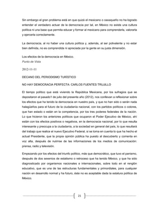 Sin embargo el gran problema está en que quizá el mexicano o oaxaqueño no ha logrado
entender el verdadero actuar de la democracia por tal, en México no existe una cultura
política ni una base que permita educar y formar al mexicano para comprenderla, valorarla
y ejercerla correctamente.


La democracia, al no haber una cultura política y, además, al ser polivalente y no estar
bien definida, no es comprendida ni apreciada por la gente en su justa dimensión.

Los efectos de la democracia en México.
Punto de Vista

2012-11-11

DECANO DEL PERIODISMO TURÍSTICO

NO HAY DEMOCRACIA PERFECTA: CARLOS FUENTES TRUJILLO

El tiempo político que está viviendo la República Mexicana, por los sufragios que se
depositaron el pasado1 de julio del presente año (2012), nos conllevan a reflexionar sobre
los efectos que ha tenido la democracia en nuestro país, y que no han sido o serán nada
halagüeños para el futuro de la ciudadanía nacional, con los partidos políticos o colores,
que han estado o están en la competencia, por los tres poderes federales de la nación.
Lo que hicieron los anteriores políticos que ocuparon el Poder Ejecutivo de México, ahí
están con los efectos positivos o negativos, en la democracia nacional, por lo que resulta
interesante y preocupa a la ciudadanía, a la sociedad en general del país, lo que resultará
del trabajo que realice el nuevo Ejecutivo Federal, si se toma en cuenta lo que ha hecho el
actual Presidente, que la propia opinión pública ha puesto al descubierto y comenta en
voz alta, después de nutrirse de las informaciones de los medios de comunicación:
prensa, radio y televisión.

Empezando por los efectos del triunfo político, más que democrático, que tuvo el panismo,
después de dos sexenios de estatismo o retroceso que ha tenido México, y que ha sido
diagnosticado por organismos nacionales e internacionales, sobre todo en el renglón
educativo, que es una de las estructuras fundamentales y primordiales, para cualquier
nación en desarrollo normal y ha futuro, éste no es aceptable dada la estatura política de
México.




                                            21
 