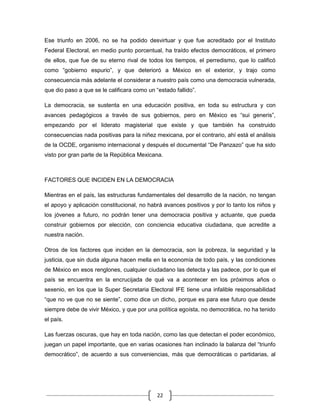 Ese triunfo en 2006, no se ha podido desvirtuar y que fue acreditado por el Instituto
Federal Electoral, en medio punto porcentual, ha traído efectos democráticos, el primero
de ellos, que fue de su eterno rival de todos los tiempos, el perredismo, que lo calificó
como “gobierno espurio”, y que deterioró a México en el exterior, y trajo como
consecuencia más adelante el considerar a nuestro país como una democracia vulnerada,
que dio paso a que se le calificara como un “estado fallido”.

La democracia, se sustenta en una educación positiva, en toda su estructura y con
avances pedagógicos a través de sus gobiernos, pero en México es “sui generis”,
empezando por el liderato magisterial que existe y que también ha construido
consecuencias nada positivas para la niñez mexicana, por el contrario, ahí está el análisis
de la OCDE, organismo internacional y después el documental “De Panzazo” que ha sido
visto por gran parte de la República Mexicana.



FACTORES QUE INCIDEN EN LA DEMOCRACIA

Mientras en el país, las estructuras fundamentales del desarrollo de la nación, no tengan
el apoyo y aplicación constitucional, no habrá avances positivos y por lo tanto los niños y
los jóvenes a futuro, no podrán tener una democracia positiva y actuante, que pueda
construir gobiernos por elección, con conciencia educativa ciudadana, que acredite a
nuestra nación.

Otros de los factores que inciden en la democracia, son la pobreza, la seguridad y la
justicia, que sin duda alguna hacen mella en la economía de todo país, y las condiciones
de México en esos renglones, cualquier ciudadano las detecta y las padece, por lo que el
país se encuentra en la encrucijada de qué va a acontecer en los próximos años o
sexenio, en los que la Super Secretaria Electoral IFE tiene una infalible responsabilidad
“que no ve que no se siente”, como dice un dicho, porque es para ese futuro que desde
siempre debe de vivir México, y que por una política egoísta, no democrática, no ha tenido
el país.

Las fuerzas oscuras, que hay en toda nación, como las que detectan el poder económico,
juegan un papel importante, que en varias ocasiones han inclinado la balanza del “triunfo
democrático”, de acuerdo a sus conveniencias, más que democráticas o partidarias, al




                                             22
 