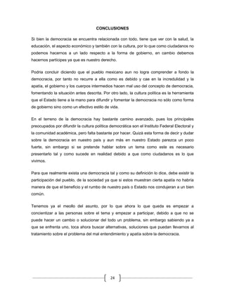 CONCLUSIONES

Si bien la democracia se encuentra relacionada con todo, tiene que ver con la salud, la
educación, el aspecto económico y también con la cultura, por lo que como ciudadanos no
podemos hacernos a un lado respecto a la forma de gobierno, en cambio debemos
hacernos partícipes ya que es nuestro derecho.


Podria concluir diciendo que el pueblo mexicano aun no logra comprender a fondo la
democracia, por tanto no recurre a ella como es debido y cae en la incredulidad y la
apatía, el gobierno y los cuerpos intermedios hacen mal uso del concepto de democracia,
fomentando la situación antes descrita. Por otro lado, la cultura política es la herramienta
que el Estado tiene a la mano para difundir y fomentar la democracia no sólo como forma
de gobierno sino como un efectivo estilo de vida.

En el terreno de la democracia hay bastante camino avanzado, pues los principales
preocupados por difundir la cultura política democrática son el Instituto Federal Electoral y
la comunidad académica, pero falta bastante por hacer. Quizá esta forma de decir y dudar
sobre la democracia en nuestro país y aun más en nuestro Estado parezca un poco
fuerte, sin embargo si se pretende hablar sobre un tema como este es necesario
presentarlo tal y como sucede en realidad debido a que como ciudadanos es lo que
vivimos.


Para que realmente exista una democracia tal y como su definición lo dice, debe existir la
participación del pueblo, de la sociedad ya que si estos muestran cierta apatía no habría
manera de que el beneficio y el rumbo de nuestro país o Estado nos condujeran a un bien
común.

Tenemos ya el meollo del asunto, por lo que ahora lo que queda es empezar a
concientizar a las personas sobre el tema y empezar a participar, debido a que no se
puede hacer un cambio o solucionar del todo un problema, sin embargo sabiendo ya a
que se enfrenta uno, toca ahora buscar alternativas, soluciones que puedan llevarnos al
tratamiento sobre el problema del mal entendimiento y apatía sobre la democracia.




                                             24
 
