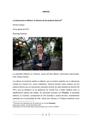ANEXOS




La democracia en México: el dominio de los poderes fácticos29

Homero Campa

25 de agosto de 2012 ·

Reportaje Especial




La periodista británica Jo Tuckman, autora del libro México: democracia interrumpida.
Foto: Octavio Gómez.

Los afanes de transición política en México, que se hicieron patentes con la alternancia
iniciada por Vicente Fox, nunca cristalizaron. Quienes frenaron estos cambios son los
poderes fácticos que se mantuvieron actuantes durante las siete décadas de dominio del
PRI y que se desataron en los gobiernos de Vicente Fox y Felipe Calderón ante un
debilitamiento gradual del Estado. En entrevista exclusiva con Proceso, la periodista
británica Jo Tuckman, corresponsal de The Guardian y autora del libro, recientemente
publicado por la Universidad de Yale, afirma que Televisa y TV Azteca mantienen como

29
 (Extracto del reportaje que se publicó en la revista Proceso)
Fecha de consulta: 20 de Diciembre 2012
Disponible en el sitio web:http://www.proceso.com.mx/?p=318049




                                           26
 