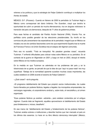 rehenes a los políticos y que la estrategia de Felipe Calderón contribuyó a multiplicar los
frentes de batalla.

MÉXICO, D.F. (Proceso).- Cuando en febrero de 2000 la periodista Jo Tuckman llegó a
México como corresponsal del diario británico The Guardian, creyó que tendría la
oportunidad de cubrir un periodo de mucha efervescencia, rico en ángulos noticiosos: la
transición del país a la democracia, después de 71 años de gobiernos priistas.

Para esas fechas el candidato del Partido Acción Nacional (PAN), Vicente Fox, se
perfilaba como posible ganador de las elecciones presidenciales. Su triunfo en los
comicios de julio acrecentaron las expectativas de la periodista: imaginó que en México se
iniciaba una era de cambios fascinantes como los que experimentó España tras la muerte
de Francisco Franco o la Unión Soviética tras el colapso del régimen comunista.

Pero eso no sucedió. “Todo se tranquilizó. No pasaban grandes cosas”, recuerda
Tuckman. Y enfrentó dificultades para colocar notas sobre México en su periódico. En el
contexto de la guerra en Afganistán en 2001 y luego en Irak en 2003, decayó el interés
sobre México en los medios europeos.

En la medida en que Tuckman se adentraba en los problemas del país y en la
idiosincrasia de su gente, se percató de que la idea de que “aquí no pasa nada” era muy
superficial. “Debajo de la normalidad aparente sucedían muchas cosas importantes, las
cuales estallaron en 2006 durante el sexenio de Felipe Calderón”:

–¿Qué cosas? –se le pregunta.

–El progresivo debilitamiento del Estado que propició vacíos institucionales, los cuales
fueron llenados por poderes fácticos, legales e ilegales: los monopolios empresariales, los
cacicazgos regionales, el corporativismo sindical y, sobre todo, el narcotráfico y el crimen
organizado.

“Esos poderes fácticos ya existían –advierte–, pero estaban contenidos por el antiguo
régimen. Cuando éste se fragmentó, aquéllos aprovecharon el debilitamiento del Estado
para fortalecerse e, incluso, desafiarlo”.

En ese marco de “debilitamiento del Estado y fortalecimiento de los poderes fácticos”,
Tuckman analiza actores e instituciones y describe hechos que han marcado al país en
los últimos dos sexenios. Lo hace en su libro Mexico democracy interrupted (México,



                                             27
 