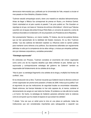 democracia interrumpida) que, publicado por la Universidad de Yale, empezó a circular el
mes pasado en Gran Bretaña y Estados Unidos.

Tuckman estudió antropología social y tiene una maestría en estudios latinoamericanos.
Antes de llegar a México fue corresponsal de prensa en Rusia y en América Central.
Cobró notoriedad en el país cuando el pasado 7 de junio publicó en The Guardian un
reportaje en el que, con base en “docenas de archivos informáticos”, informó que Televisa
suscribió con el equipo del priista Enrique Peña Nieto un convenio de asesoría y venta de
cobertura favorable en la televisión a fin de proyectarlo a la Presidencia de la República.

Son precisamente Televisa y, en menor medida, TV Azteca, dos de los poderes fácticos
que se han aprovechado de la debilidad del Estado mexicano. En su libro Tuckman
señala: “Las dos cadenas de televisión explotan su influencia sobre la opinión pública
para mantener como rehenes a los políticos. Sus decisiones editoriales son regularmente
definidas no sólo por la competencia de los altos ratings, o incluso por simpatías políticas,
sino por intereses corporativos y vendettas personales”.

“Estrategia equivocada”

En entrevista con Proceso, Tuckman considera al crecimiento del crimen organizado
como como uno de los mayores desafíos que debe enfrentar el país. Señala que “la
equivocada y contraproducente estrategia del gobierno de Calderón” también es
responsable del fortalecimiento de los cárteles de la droga.

“Hizo lo peor: su estrategia fragmentó a los cárteles de la droga y multiplicó los frentes del
conflicto”, dice.

En la introducción de su libro, Tuckman recuerda que Calderón lanzó la ofensiva contra el
crimen organizado tan pronto tomó posesión a finales de 2006. Indica que la justificó “con
el argumento de que las instituciones de seguridad locales se encontraban rebasadas.
Desde entonces, las fuerzas federales no han sido capaces de, al menos, contener el
derramamiento de sangre en casi todos los frentes. El problema va más allá de la muerte
y el horror. De hecho, la estrategia de Calderón pareciera alimentar tanto la violencia
como la corrupción que ha creado el espacio en que actúan los cárteles”.

Y añade: “Una vez que un cártel pone la mira en una plaza en particular, todas las
instituciones que son consideradas importantes para salvaguardar o expandir sus




                                             28
 