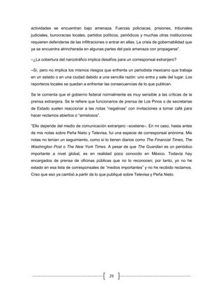 actividades se encuentran bajo amenaza. Fuerzas policiacas, prisiones, tribunales
judiciales, burocracias locales, partidos políticos, periódicos y muchas otras instituciones
requieren defenderse de las infiltraciones o entrar en ellas. La crisis de gobernabilidad que
ya se encuentra atrincherada en algunas partes del país amenaza con propagarse”.

–¿La cobertura del narcotráfico implica desafíos para un corresponsal extranjero?

–Sí, pero no implica los mismos riesgos que enfrenta un periodista mexicano que trabaja
en un estado o en una ciudad debido a una sencilla razón: uno entra y sale del lugar. Los
reporteros locales se quedan a enfrentar las consecuencias de lo que publican.

Se le comenta que el gobierno federal normalmente es muy sensible a las críticas de la
prensa extranjera. Se le refiere que funcionarios de prensa de Los Pinos o de secretarias
de Estado suelen reaccionar a las notas “negativas” con invitaciones a tomar café para
hacer reclamos abiertos o “amistosos”.

“Ello depende del medio de comunicación extranjero –sostiene–. En mi caso, hasta antes
de mis notas sobre Peña Nieto y Televisa, fui una especie de corresponsal anónima. Mis
notas no tenían un seguimiento, como sí lo tienen diarios como The Financial Times, The
Washington Post o The New York Times. A pesar de que The Guardian es un periódico
importante a nivel global, es en realidad poco conocido en México. Todavía hay
encargados de prensa de oficinas públicas que no lo reconocen; por tanto, yo no he
estado en esa lista de corresponsales de “medios importantes” y no he recibido reclamos.
Creo que eso ya cambió a partir de lo que publiqué sobre Televisa y Peña Nieto.




                                             29
 
