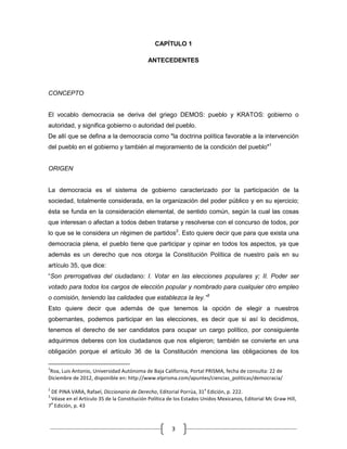 CAPÍTULO 1

                                           ANTECEDENTES




CONCEPTO


El vocablo democracia se deriva del griego DEMOS: pueblo y KRATOS: gobierno o
autoridad, y significa gobierno o autoridad del pueblo.
De allí que se defina a la democracia como "la doctrina política favorable a la intervención
del pueblo en el gobierno y también al mejoramiento de la condición del pueblo"1


ORIGEN


La democracia es el sistema de gobierno caracterizado por la participación de la
sociedad, totalmente considerada, en la organización del poder público y en su ejercicio;
ésta se funda en la consideración elemental, de sentido común, según la cual las cosas
que interesan o afectan a todos deben tratarse y resolverse con el concurso de todos, por
lo que se le considera un régimen de partidos2. Esto quiere decir que para que exista una
democracia plena, el pueblo tiene que participar y opinar en todos los aspectos, ya que
además es un derecho que nos otorga la Constitución Política de nuestro país en su
artículo 35, que dice:
“Son prerrogativas del ciudadano: I. Votar en las elecciones populares y; II. Poder ser
votado para todos los cargos de elección popular y nombrado para cualquier otro empleo
o comisión, teniendo las calidades que establezca la ley.”3
Esto quiere decir que además de que tenemos la opción de elegir a nuestros
gobernantes, podemos participar en las elecciones, es decir que si así lo decidimos,
tenemos el derecho de ser candidatos para ocupar un cargo político, por consiguiente
adquirimos deberes con los ciudadanos que nos eligieron; también se convierte en una
obligación porque el artículo 36 de la Constitución menciona las obligaciones de los

1
 Roa, Luis Antonio, Universidad Autónoma de Baja California, Portal PRISMA, fecha de consulta: 22 de
Diciembre de 2012, disponible en: http://www.elprisma.com/apuntes/ciencias_politicas/democracia/
2                                                                   a
 DE PINA VARA, Rafael, Diccionario de Derecho, Editorial Porrúa, 31 Edición, p. 222.
3
 Véase en el Artículo 35 de la Constitución Política de los Estados Unidos Mexicanos, Editorial Mc Graw Hill,
 a
7 Edición, p. 43



                                                      3
 