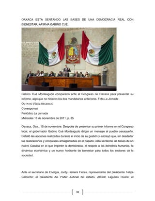 OAXACA ESTÁ SENTANDO LAS BASES DE UNA DEMOCRACIA REAL CON
BIENESTAR, AFIRMA GABINO CUÉ.




Gabino Cué Monteagudo compareció ante el Congreso de Oaxaca para presentar su
informe, algo que no hicieron los dos mandatarios anteriores. Foto La Jornada
OCTAVIO VÉLEZ ASCENCIO
Corresponsal
Periódico La Jornada
Miércoles 16 de noviembre de 2011, p. 35

Oaxaca, Oax., 15 de noviembre. Después de presentar su primer informe en el Congreso
local, el gobernador Gabino Cué Monteagudo dirigió un mensaje al pueblo oaxaqueño.
Detalló las acciones realizadas durante el inicio de su gestión y subrayó que, sin desdeñar
las realizaciones y conquistas amalgamadas en el pasado, está sentando las bases de un
nuevo Oaxaca en el que imperen la democracia, el respeto a los derechos humanos, la
dinámica económica y un nuevo horizonte de bienestar para todos los sectores de la
sociedad.




Ante el secretario de Energía, Jordy Herrera Flores, representante del presidente Felipe
Calderón; el presidente del Poder Judicial del estado, Alfredo Lagunas Rivera; el




                                            30
 