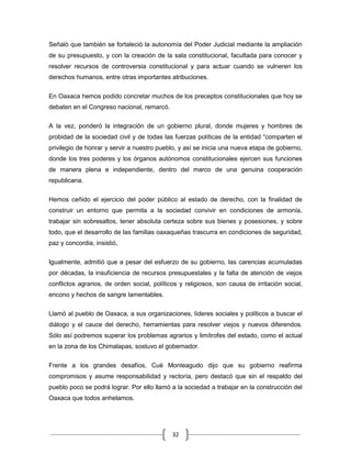 Señaló que también se fortaleció la autonomía del Poder Judicial mediante la ampliación
de su presupuesto, y con la creación de la sala constitucional, facultada para conocer y
resolver recursos de controversia constitucional y para actuar cuando se vulneren los
derechos humanos, entre otras importantes atribuciones.


En Oaxaca hemos podido concretar muchos de los preceptos constitucionales que hoy se
debaten en el Congreso nacional, remarcó.

A la vez, ponderó la integración de un gobierno plural, donde mujeres y hombres de
probidad de la sociedad civil y de todas las fuerzas políticas de la entidad “comparten el
privilegio de honrar y servir a nuestro pueblo, y así se inicia una nueva etapa de gobierno,
donde los tres poderes y los órganos autónomos constitucionales ejercen sus funciones
de manera plena e independiente, dentro del marco de una genuina cooperación
republicana.


Hemos ceñido el ejercicio del poder público al estado de derecho, con la finalidad de
construir un entorno que permita a la sociedad convivir en condiciones de armonía,
trabajar sin sobresaltos, tener absoluta certeza sobre sus bienes y posesiones, y sobre
todo, que el desarrollo de las familias oaxaqueñas trascurra en condiciones de seguridad,
paz y concordia, insistió,


Igualmente, admitió que a pesar del esfuerzo de su gobierno, las carencias acumuladas
por décadas, la insuficiencia de recursos presupuestales y la falta de atención de viejos
conflictos agrarios, de orden social, políticos y religiosos, son causa de irritación social,
encono y hechos de sangre lamentables.

Llamó al pueblo de Oaxaca, a sus organizaciones, líderes sociales y políticos a buscar el
diálogo y el cauce del derecho, herramientas para resolver viejos y nuevos diferendos.
Sólo así podremos superar los problemas agrarios y limítrofes del estado, como el actual
en la zona de los Chimalapas, sostuvo el gobernador.


Frente a los grandes desafíos, Cué Monteagudo dijo que su gobierno reafirma
compromisos y asume responsabilidad y rectoría, pero destacó que sin el respaldo del
pueblo poco se podrá lograr. Por ello llamó a la sociedad a trabajar en la construcción del
Oaxaca que todos anhelamos.




                                             32
 