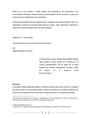 Mucho es lo que pueden y deben aportar los campesinos, los pescadores y las
comunidades forestales; resulta imperativa la participación de los hombres y mujeres de
empresa, de los trabajadores y sus sindicatos.

El diputado perredista Francisco Martínez Neri, presidente de la mesa directiva, dijo en su
respuesta al informe que Oaxaca está ávido de justicia, salud, educación, desarrollo y
eficacia en el servicio público para remontar rezagos.30




Edición N° 41 - marzo 2006


¿Se puede hablar de una sola forma de democracia?

Por:
Alejandra Bettina Facciuto31



                                        La democracia que tan interesantes debates propició
                                        sigue siendo el tema central de la política en el
                                        mundo contemporáneo. No se agotó en el plano
                                        analítico aún plantea interrogantes cruciales cuando
                                        se       piensa       en       el     progreso       social
                                        Enrique Cardozo




Resumen:
el presente trabajo pretende analizar a diferentes autores que tienen opinión al respecto
de que no existe “una democracia ideal” y cada uno de ellos da un enfoque diferente con
puntos de convergencia acerca de lo que no debería pasar en un estado democrático

30
 Reportaje del periódico La Jornada, consultado el 24 de Diciembre de 2012, disponible en:
http://www.jornada.unam.mx/2011/11/16/estados/035n2est


31
  Alejandra Bettina Facciuto
Licenciada en Trabajo Social y Especialista en Planificación y Gestión en Política Social.



                                                 33
 