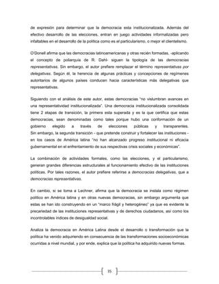 de expresión para determinar que la democracia esta institucionalizada. Además del
efectivo desarrollo de las elecciones, entran en juego actividades informalizadas pero
infaltables en el desarrollo de la política como es el particularismo, o mejor el clientelismo.

O‟Donell afirma que las democracias latinoamericanas y otras recién formadas, -aplicando
el concepto de poliarquía de R. Dahl- siguen la tipología de las democracias
representativas. Sin embargo, el autor prefiere remplazar el término representativas por
delegativas. Según él, la herencia de algunas prácticas y concepciones de regímenes
autoritarios de algunos países conducen hacia características más delegativas que
representativas.


Siguiendo con el análisis de este autor, estas democracias “no vislumbran avances en
una representatividad institucionalizada”. Una democracia institucionalizada consolidada
tiene 2 etapas de transición, la primera esta superada y es la que certifica que estas
democracias, sean denominadas como tales porque hubo una conformación de un
gobierno     elegido    a     través    de      elecciones    públicas     y    transparentes.
Sin embargo, la segunda transición - que pretende construir y fortalecer las instituciones -
en los casos de América latina “no han alcanzado progreso institucional ni eficacia
gubernamental en el enfrentamiento de sus respectivas crisis sociales y económicas”.

La combinación de actividades formales, como las elecciones, y el particularismo,
generan grandes diferencias estructurales al funcionamiento efectivo de las instituciones
políticas. Por tales razones, el autor prefiere referirse a democracias delegativas, que a
democracias representativas.

En cambio, si se toma a Lechner, afirma que la democracia se instala como régimen
político en América latina y en otras nuevas democracias, sin embargo argumenta que
estas se han ido construyendo en un “marco frágil y heterogéneo” ya que es evidente la
precariedad de las instituciones representativas y de derechos ciudadanos, así como los
incontrolables índices de desigualdad social.


Analiza la democracia en América Latina desde el desarrollo o transformación que la
política ha venido adquiriendo en consecuencia de las transformaciones socioeconómicas
ocurridas a nivel mundial, y por ende, explica que la política ha adquirido nuevas formas.




                                              35
 