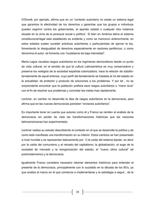 O‟Donell, por ejemplo, afirma que en un “contexto autoritario no existe un sistema legal
que garantice la efectividad de los derechos y garantías que los grupos e individuos
pueden esgrimir contra los gobernantes, el aparato estatal o cualquier otra instancia
situada en la cima de la jerarquía social o política”. Si bien en América latina el sistema
constitucional-legal esta establecido es evidente y como se menciono anteriormente, en
estos estados suelen suceder prácticas autoritarias o particularistas de ejercer la ley,
fomentando la desigualdad de derechos especialmente en sectores periféricos, o como
denomina el autor, se fomenta una “ciudadanía de baja intensidad”.


Marta Lagos visualiza rasgos autoritarios en los regímenes democráticos desde un punto
de vista cultural, en el sentido de que la cultura Latinoamérica es muy conservadora y
preserva los vestigios de la sociedad española colonizadora, hace la relación de súbdito-
terrateniente de aquel entones, cuyo perfil del terrateniente se traslada al rol del estado en
la actualidad, de protector y producto de soluciones a los problemas. Y por tal , no es
sorprendente encontrar que la población prefiera esos rasgos autoritarios o “mano dura”
con el fin de resolver sus problemas y concretar las metas mas rápidamente.

Lechner, en cambio no desarrolla la idea de rasgos autoritarios en la democracia, pero
afirma que en las nuevas democracias persisten “enclaves autoritarios”.

Es importante tener en cuenta que autores como él y Franco se remiten al análisis de la
democracia sin perder de vista las transformaciones históricas que las naciones
latinoamericanas han experimentado.

Lechner realiza su estudio describiendo el contexto en el que se desarrolla la política y de
como ésta manifiesta una transformación en su interior. Estos cambios se han presentado
a nivel mundial y se representan básicamente por: 1) la caída del sistema bipolar, es decir
por la caída del comunismo y el reinado del capitalismo; la globalización; el auge de la
sociedad de mercado y la reorganización del estado; el “nuevo clima cultural” (el
postmodernismo) y la democracia.


Igualmente Franco considera necesario retomar elementos históricos para entender el
presente de la democracia, principalmente con lo sucedido en la década de los 80‟s, ya
que analiza el marco en el que comienza a implementarse y la estrategia a seguir , de la




                                             39
 