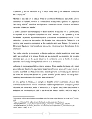 ciudadanos, y en sus fracciones III y IV habla sobre votar y ser votado en puestos de
elección popular.4

Además de acuerdo con el artículo 49 de la Constitución Política de los Estados Unidos
Mexicanos, el Supremo poder de la Federación se divide para su ejercicio, en Legislativo,
Ejecutivo y Judicial5, dentro de estos poderes con excepción del Judicial se encuentran
los cargos de elección popular.

El poder Legislativo es el encargado de dictar las leyes de acuerdo con la Constitución y
se deposita en un Congreso compuesto de dos Cámaras: la de Diputados y la de
Senadores. La primera representa al pueblo que nombra un diputado por cada 170 mil
habitantes. La segunda representa a los Estados que conforman la Federación y se
nombran dos senadores propietario y dos suplentes por cada Estado. En general la
Cámara de Diputados trata lo relativo a los asuntos interiores y la de Senadoresla de los
exteriores.6

Para poder entender la democracia en México, debemos estudiar sus inicios; es por esta
razón que analizaré a la antigua Grecia, ya que presentó una explosión de energías
culturales que aún en la época actual se le considera como la fuente de muchos
elementos necesarios y tan importantes como lo es la democracia.

La Grecia de comienzos del último milenio antes de Cristo, estaba distribuida entre poleis
gobernadas por basileis. En algunas de las partes del mundo griego, el rey, aun siendo la
suprema autoridad, con frecuencia estaba asistido por una asamblea popular, dentro de
las cuales los aristócratas tenían voz y voto, en tanto que los demás “los del pueblo”,
tuvieron que conformarse con un mero derecho de voto.7

En otras partes de Grecia, por ejemplo en Esparta, el rey encontraba colocado bajo
control de la aristocracia, aunque conservaba cierta independencia en lo religioso y militar.
En Atenas, en varias otras poleis, la aristocracia ya ni siquiera se ocupaba de conservar la
apariencia de una monarquía; por lo que el rey se vuelve, primero, electoral; luego el



4                                                                                                     a
  Constitución Política de los Estados Unidos Mexicanos, fracciones III y IV, Editorial Mc Graw Hill, 7 Edición,
p. 43
5
  Véase en el Artículo 49 de la Constitución Política de los Estados Unidos Mexicanos
6                                                                         a
  MARQUEZ MONTIEL, Joaquín, Nociones de Sociología, Editorial Jus, 16 Edición, pp. 169-170.
7                                                                                                       a
  FLORIS MARGADANT, Guillermo, Panorama de la Historia Universal del Derecho, Editorial Porrúa, 6
Edición, México 1998, p. 61-62.



                                                       4
 