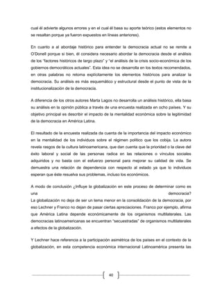 cual él advierte algunos errores y en el cual él basa su aporte teórico (estos elementos no
se resaltan porque ya fueron expuestos en líneas anteriores).

En cuanto a al abordaje histórico para entender la democracia actual no se remite a
O‟Donell porque si bien, él considera necesario abordar la democracia desde el análisis
de los “factores históricos de largo plazo” y “el análisis de la crisis socio-económica de los
gobiernos democráticos actuales”. Esta idea no se desarrolla en los textos recomendados,
en otras palabras no retoma explícitamente los elementos históricos para analizar la
democracia. Su análisis es más esquemático y estructural desde el punto de vista de la
institucionalización de la democracia.


A diferencia de los otros autores Marta Lagos no desarrolla un análisis histórico, ella basa
su análisis en la opinión pública a través de una encuesta realizada en ocho países. Y su
objetivo principal es describir el impacto de la mentalidad económica sobre la legitimidad
de la democracia en América Latina.


El resultado de la encuesta realizada da cuenta de la importancia del impacto económico
en la mentalidad de los individuos sobre el régimen político que los cobija. La autora
revela rasgos de la cultura latinoamericana, que dan cuenta que la prioridad o la clave del
éxito laboral y social de las personas radica en las relaciones o vínculos sociales
adquiridos y no basta con el esfuerzo personal para mejorar su calidad de vida. Se
demuestra una relación de dependencia con respecto al estado ya que lo individuos
esperan que éste resuelva sus problemas, incluso los económicos.

A modo de conclusión ¿Influye la globalización en este proceso de determinar como es
una                                                                             democracia?
La globalización no deja de ser un tema menor en la consolidación de la democracia, por
eso Lechner y Franco no dejan de pasar ciertas apreciaciones. Franco por ejemplo, afirma
que América Latina depende económicamente de los organismos multilaterales. Las
democracias latinoamericanas se encuentran “secuestradas” de organismos multilaterales
a efectos de la globalización.


Y Lechner hace referencia a la participación asimétrica de los países en el contexto de la
globalización, en esta competencia económica internacional Latinoamérica presenta las




                                             40
 