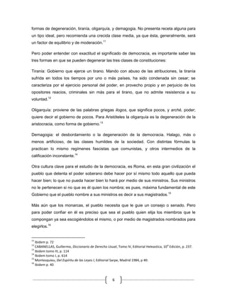 formas de degeneración, tiranía, oligarquía, y demagogia. No presenta receta alguna para
un tipo ideal, pero recomienda una crecida clase media, ya que ésta, generalmente, será
un factor de equilibrio y de moderación.11

Pero poder entender con exactitud el significado de democracia, es importante saber las
tres formas en que se pueden degenerar las tres clases de constituciones:

Tiranía: Gobierno que ejerce un tirano. Mando con abuso de las atribuciones, la tiranía
sufrida en todos los tiempos por uno o más países, ha sido condenada sin cesar; se
caracteriza por el ejercicio personal del poder, en provecho propio y en perjuicio de los
opositores reacios, criminales sin más para el tirano, que no admite resistencia a su
voluntad.12

Oligarquía: proviene de las palabras griegas ilogos, que significa pocos, y arché, poder;
quiere decir el gobierno de pocos. Para Aristóteles la oligarquía es la degeneración de la
aristocracia, como forma de gobierno.13

Demagogia: el desbordamiento o la degeneración de la democracia. Halago, más o
menos artificioso, de las clases humildes de la sociedad. Con distintas fórmulas la
practican lo mismo regímenes fascistas que comunistas, y otros intermedios de la
calificación inconstante.14

Otra cultura clave para el estudio de la democracia, es Roma, en esta gran civilización el
pueblo que detenta el poder soberano debe hacer por sí mismo todo aquello que pueda
hacer bien; lo que no pueda hacer bien lo hará por medio de sus ministros. Sus ministros
no le pertenecen si no que es él quien los nombra; es pues, máxima fundamental de este
Gobierno que el pueblo nombre a sus ministros es decir a sus magistrados.15

Más aún que los monarcas, el pueblo necesita que le guie un consejo o senado. Pero
para poder confiar en él es preciso que sea el pueblo quien elija los miembros que le
compongan ya sea escogiéndolos el mismo, o por medio de magistrados nombrados para
elegirlos.16


11
   Ibidem p. 72
12                                                                                       q
   CABANELLAS, Guillermo, Diccionario de Derecho Usual, Tomo IV, Editorial Heleastica, 10 Edición, p. 237.
13
   Ibidem tomo III, p. 114
14
   Ibidem tomo I, p. 614
15
   Montesquieu, Del Espíritu de las Leyes I, Editorial Sarpe, Madrid 1984, p 40.
16
   Ibidem p. 40



                                                     6
 