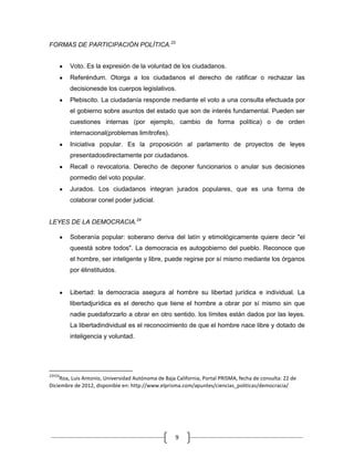 FORMAS DE PARTICIPACIÓN POLÍTICA.23


        Voto. Es la expresión de la voluntad de los ciudadanos.
        Referéndum. Otorga a los ciudadanos el derecho de ratificar o rechazar las
        decisionesde los cuerpos legislativos.
        Plebiscito. La ciudadanía responde mediante el voto a una consulta efectuada por
        el gobierno sobre asuntos del estado que son de interés fundamental. Pueden ser
        cuestiones internas (por ejemplo, cambio de forma política) o de orden
        internacional(problemas limítrofes).
        Iniciativa popular. Es la proposición al parlamento de proyectos de leyes
        presentadosdirectamente por ciudadanos.
        Recall o revocatoria. Derecho de deponer funcionarios o anular sus decisiones
        pormedio del voto popular.
        Jurados. Los ciudadanos integran jurados populares, que es una forma de
        colaborar conel poder judicial.


LEYES DE LA DEMOCRACIA.24

        Soberanía popular: soberano deriva del latín y etimológicamente quiere decir "el
        queestá sobre todos". La democracia es autogobierno del pueblo. Reconoce que
        el hombre, ser inteligente y libre, puede regirse por sí mismo mediante los órganos
        por élinstituidos.


        Libertad: la democracia asegura al hombre su libertad jurídica e individual. La
        libertadjurídica es el derecho que tiene el hombre a obrar por sí mismo sin que
        nadie puedaforzarlo a obrar en otro sentido. los límites están dados por las leyes.
        La libertadindividual es el reconocimiento de que el hombre nace libre y dotado de
        inteligencia y voluntad.




23Y24
     Roa, Luis Antonio, Universidad Autónoma de Baja California, Portal PRISMA, fecha de consulta: 22 de
Diciembre de 2012, disponible en: http://www.elprisma.com/apuntes/ciencias_politicas/democracia/




                                                     9
 