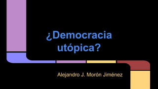 ¿Democracia
utópica?
Alejandro J. Morón Jiménez
 