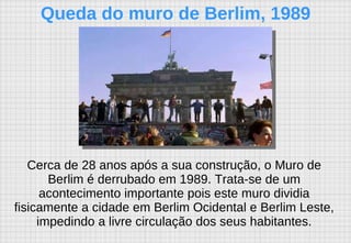 Cerca de 28 anos após a sua construção, o Muro de Berlim é derrubado em 1989. Trata-se de um acontecimento importante pois este muro dividia fisicamente a cidade em Berlim Ocidental e Berlim Leste, impedindo a livre circulação dos seus habitantes. Queda do muro de Berlim, 1989 