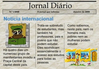 Jornal Diário N.º 1/2009   O jornal que informa Janeiro de 2009 Como sabemos, neste país, nem os homens mais pobres nem as mulheres podem estudar.  Há quatro dias um numeroso grupo de manifestantes invadiu a Praça Central da capital deste país.  Trata-se sobretudo de estudantes, mas também há professores, pais e jovens que não podem estudar. Eles reivindicam essencialmente o acesso aos estudos para todas as pessoas .  