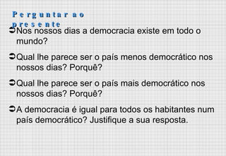 Nos nossos dias a democracia existe em todo o mundo? Qual lhe parece ser o país menos democrático nos nossos dias? Porquê?  Qual lhe parece ser o país mais democrático nos nossos dias? Porquê? A democracia é igual para todos os habitantes num país democrático? Justifique a sua resposta. Perguntar ao presente 