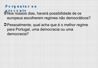Nos nossos dias, haverá possibilidade de os europeus escolherem regimes não democráticos? Pessoalmente, qual acha que é o melhor regime para Portugal, uma democracia ou uma democracia? Perguntar ao presente 