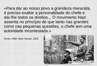 «Para dar ao nosso povo a grandeza merecida, é preciso exaltar a personalidade do chefe e dar-lhe todos os direitos... O movimento Nazi assenta no princípio de que tanto nas grandes como nas pequenas questões, o chefe tem uma autoridade incontestada.»  Fonte: Hitler  Mein Kampf . 1925 