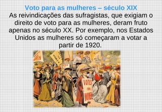Voto para as mulheres  –  s é culo XIX As reivindica ç ões das sufragistas, que exigiam o direito de voto para as mulheres, deram fruto apenas no s é culo XX. Por exemplo, nos Estados Unidos as mulheres s ó  come ç aram a votar a partir de 1920.   