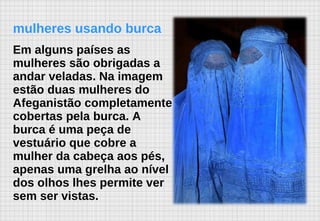 mulheres usando burca Em alguns países as mulheres são obrigadas a andar veladas. Na imagem estão duas mulheres do Afeganistão completamente cobertas pela burca. A burca é uma peça de vestuário que cobre a mulher da cabeça aos pés, apenas uma grelha ao nível dos olhos lhes permite ver sem ser vistas.   