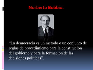 Norberto Bobbio.




“La democracia es un método o un conjunto de
reglas de procedimiento para la constitución
del gobierno y para la formación de las
decisiones políticas”.
 