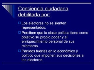 Conciencia ciudadana debilitada por: Los electores no se sienten representados. Perciben que la clase política tiene como objetivo su propio poder y el enriquecimiento personal de sus miembros. Partidos fuertes en lo económico y político que imponen sus decisiones a los electores. 