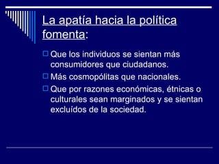 La apatía hacia la política fomenta : Que los individuos se sientan más consumidores que ciudadanos. Más cosmopólitas que nacionales. Que por razones económicas, étnicas o culturales sean marginados y se sientan excluídos de la sociedad. 
