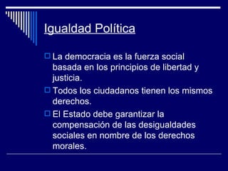 Igualdad Política La democracia es la fuerza social basada en los principios de libertad y justicia. Todos los ciudadanos tienen los mismos derechos. El Estado debe garantizar la compensación de las desigualdades sociales en nombre de los derechos morales. 