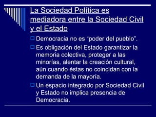 La Sociedad Política es mediadora entre la Sociedad Civil y el Estado Democracia no es “poder del pueblo”. Es obligación del Estado garantizar la memoria colectiva, proteger a las minorías, alentar la creación cultural, aún cuando éstas no coincidan con la demanda de la mayoría. Un espacio integrado por Sociedad Civil y Estado no implica presencia de Democracia. 