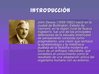INTRODUCCIÓN
  John Dewey (1859-1952) nació en la
  ciudad de Burlington, Estado de
  Vermont, en la región rural de Nueva
  Inglaterra. fue uno de los principales
  defensores de la escuela americana
  de pensamiento conocida como
  pragmatismo, una visión que rechaza
  la epistemología y la metafísica
  dualista de la filosofía moderna en
  favor de un enfoque naturalista, que
  considera el conocimiento como el
  resultado de una adaptación activa del
  organismo humano con su entorno.
 