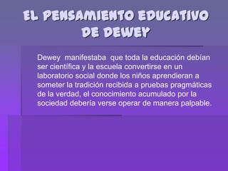 El pensamiento educativo
        de Dewey
 Dewey manifestaba que toda la educación debían
 ser científica y la escuela convertirse en un
 laboratorio social donde los niños aprendieran a
 someter la tradición recibida a pruebas pragmáticas
 de la verdad, el conocimiento acumulado por la
 sociedad debería verse operar de manera palpable.
 
