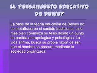El pensamiento educativo
        de Dewey
La base de la teoría educativa de Dewey no
es metafísica en el sentido tradicional, sino
más bien comienza su tesis desde un punto
de partida antropológico y psicológico. La
vida afirma, busca su propia razón de ser,
que el hombre se procura mediante la
sociedad organizada.
 