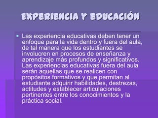 Experiencia y educación
 Las experiencia educativas deben tener un
  enfoque para la vida dentro y fuera del aula,
  de tal manera que los estudiantes se
  involucren en procesos de enseñanza y
  aprendizaje más profundos y significativos.
  Las experiencias educativas fuera del aula
  serán aquellas que se realicen con
  propósitos formativos y que permitan al
  estudiante adquirir habilidades, destrezas,
  actitudes y establecer articulaciones
  pertinentes entre los conocimientos y la
  práctica social.
 