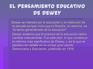 El pensamiento educativo
        de Dewey
Dewey se interesó por la educación y la institución de
la escuela porque creía que la filosofía, en esencia, es
“la teoría generalizada de la educación”.
Dewey sostenía que la practica de la educación debía
cambiar radicalmente. Fue este plan lo que constituye
la reforma mas significativa de Dewey, y es la que se
plantea con detalle en su primer gran escrito
Democracia y Educación, publicado en 1916.
 