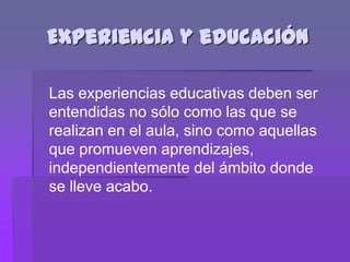 Experiencia y educación

Las experiencias educativas deben ser
entendidas no sólo como las que se
realizan en el aula, sino como aquellas
que promueven aprendizajes,
independientemente del ámbito donde
se lleve acabo.
 
