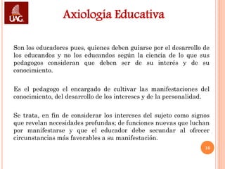 Axiología Educativa

Son los educadores pues, quienes deben guiarse por el desarrollo de
los educandos y no los educandos según la ciencia de lo que sus
pedagogos consideran que deben ser de su interés y de su
conocimiento.

Es el pedagogo el encargado de cultivar las manifestaciones del
conocimiento, del desarrollo de los intereses y de la personalidad.

Se trata, en fin de considerar los intereses del sujeto como signos
que revelan necesidades profundas; de funciones nuevas que luchan
por manifestarse y que el educador debe secundar al ofrecer
circunstancias más favorables a su manifestación.
                                                                 16
 