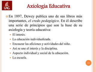 Axiología Educativa
 En 1897, Dewey publica uno de sus libros más
 importantes, el credo pedagógico. En él describe
 una serie de principios que son la base de su
 axiología y teoría educativa:
   El interés.
   La educación individualizada.
   Encauzar las aficiones y actividades del niño.
   Así se une el interés y la disciplina.
   Aspecto individual y social de la educación.
   La escuela.
                                                     17
 