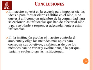 CONCLUSIONES
 Elmaestro no está en la escuela para imponer ciertas
 ideas o para formar ciertos hábitos en el niño, sino
 que está allí como un miembro de la comunidad para
 seleccionar las influencias que han de afectar al niño
 y para ayudarle a responder adecuadamente a estas
 influencias.

 Enla institución escolar el maestro controla el
 ambiente y elige los métodos más aptos para
 conseguir sus objetivos, a sabiendas de que los
 métodos han de variar y evolucionar, a la par que
 varían y evolucionan las instituciones.

                                                      22
 