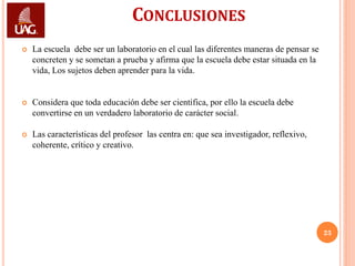 CONCLUSIONES
   La escuela debe ser un laboratorio en el cual las diferentes maneras de pensar se
    concreten y se sometan a prueba y afirma que la escuela debe estar situada en la
    vida, Los sujetos deben aprender para la vida.


   Considera que toda educación debe ser científica, por ello la escuela debe
    convertirse en un verdadero laboratorio de carácter social.

   Las características del profesor las centra en: que sea investigador, reflexivo,
    coherente, crítico y creativo.




                                                                                        23
 
