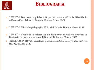 BIBLIOGRAFÍA

   DEWEY J. Democracia y Educación, «Una introducción a la Filosofía de
    la Educación». Editorial Losada, Buenos Aires. 1971


   DEWEY J. Mi credo pedagógico. Editorial Paidós. Buenos Aires. 1997


   DEWEY J. Teoría de la valoración: un debate con el positivismo sobre la
    dicotomía de hechos y valores. Editorial Biblioteca Nueva. 1927
   FERMOSO, P. (1977): «Axiología y valores en John Dewey», Educadores,
    nro. 92, pp. 231-248.




                                                                         24
 