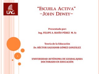 “ESCUELA ACTIVA”
        –JOHN DEWEY-


                Presentado por:
        Ing. FELIPE A. RIAÑO PÉREZ M. Sc



             Teoría de la Educación
     Dr. HÉCTOR SALVADOR GÓMEZ GONZÁLEZ


1
    UNIVERSIDAD AUTÓNOMA DE GUADALAJARA
          DOCTORADO EN EDUCACIÓN
 