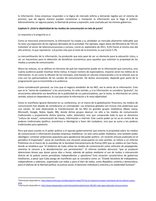 la información. Estas empresas responden a la lógica de mercado (oferta y demanda regidas por el sistema de
precios), que de alguna manera pueden contaminar o manipular la información que le llega al público.
Adicionalmente, en algunos países, la libertad de prensa y expresión, está coartada por los mismos gobiernos.

Capítulo II: ¿Está la objetividad de los medios de comunicación en tela de juicio?

La respuesta a la pregunta es sí.

Como se mencionó anteriormente, la información ha creado a su alrededor un mercado altamente redituable que
ha visto una expansión de los ingresos derivados de la actividad. Por ejemplo, según datos del Ministerio de TICS en
          5
Colombia ,el sector de telecomunicaciones y correos, creció en septiembre de 2011, 9,5% frente al mismo mes del
año anterior, lo que representa 1,8 puntos más que el resto de la economía, la cual creció 7,7%.

La mercantilización de la información, ha producido que esta pase de ser un elemento para la educación cívica, a
ser un mecanismo para la obtención de beneficios económicos para aquellos que ostentan la propiedad de los
medios y canales de comunicación.

Ahora las noticias, no se definen en términos de qué tan importante puede ser la información que comunica, sino
cuánta audiencia puede movilizar dicha notica. A mayor número de espectadores, mayores serán los réditos de la
información. Es así como la difusión de los mensajes, está basada en cálculos empresariales y en la relación que se
crea con los patrocinadores de los canales de comunicación. De dichos anunciantes, depende gran parte de la
programación que es transmitida a la audiencia.

Como consideración personal, no creo que el negocio alrededor de los MCI, sea la venta de la información. Creo
que es la “venta de ciudadanos” a los anunciantes. En este sentido, y si la información se considera “gratuita”, los
anunciantes obtendrán sus beneficios de la publicidad de sus patrocinadores, por lo tanto, la información en cierto
sentido, estará en dependencia, lo cual parcializa la información y le resta objetividad.

Como lo manifiesta Ignacio Ramonet en su conferencia, en el marco de la globalización financiera, los medios de
comunicación han dejado de considerarse un contrapoder. Las empresas globales son incluso más poderosas que
una nación. Se está observando la transformación de los MCI en grandes grupos mediáticos (News coorp,
Microsoft, Google, Nokia, Apple, BB), donde dichos grupos abarcan no sólo a los medios de comunicación
tradicionales y propiamente dichos (prensa, radio, televisión), sino que comprende todo lo que se denomina
“cultura de masas”, comunicación de masas, información e internet. Este cuarto poder ya no va en contra de los
poderes tradicionales (político, económico e ideológico) a favor del ciudadano, sino que se suma a los poderes
tradicionales para aplastarlo.

Pero qué pasa cuando es el poder político y el aparato gubernamental que ostenta la propiedad sobre los medios
de comunicación e información.Grandes empresas mediáticas: no sólo como poder mediático, sino también poder
ideológico: contener ambiciones populares para apoderarse del poder político. Un reciente artículo publicado en el
                          6
periódico El Espectador , pone de manifiesto una situación preocupante en este sentido; se refiere a un Informe
Preliminar en el marco de la asamblea de la Sociedad Interamericana de Prensa (SIP) que se celebra en Sao Paulo,
donde se establece que “el Gobierno de Cuba utiliza los medios de comunicación como vehículos de propaganda,
mientras la censura y la desinformación son permanentes”. El informe también denunció “que se producen
detenciones breves que duran pocos días u horas, además de palizas mediante el uso de turbas o intervención
directa de la policía contra periodistas independientes y opositores”.Esta situación característica de gobiernos
totalitarios, a pesar que Cuba ponga de manifiesto que se considera como un “Estado Socialista de trabajadores,
independiente y soberano, organizado con todos y para el bien de todos, como República unitaria y democrática,
para el disfrute de la libertad política, la justicia social, el bienestar individual y colectivo y la solidaridad humana”




5
 Información disponible en: http://www.mintic.gov.co/index.php/mn-news/757-las-tic-tuvieron-el-mayor-crecimiento-de-los-ultimos-cuatro-
anos
6
 Información disponible en: http://www.elespectador.com/noticias/elmundo/articulo-381183-cuba-sigue-aplicando-censura-prensa
 